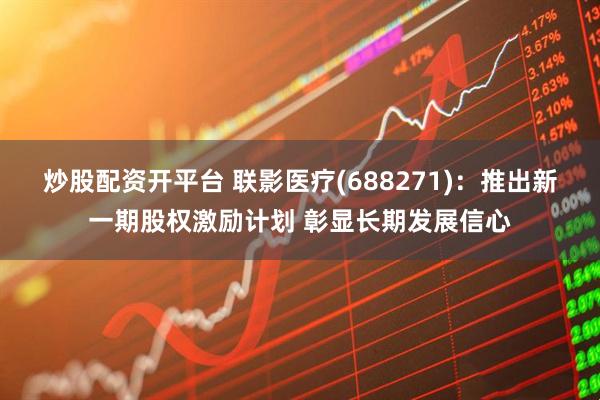 炒股配资开平台 联影医疗(688271)：推出新一期股权激励计划 彰显长期发展信心