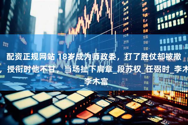 配资正规网站 18岁成为师政委，打了胜仗却被撤职，授衔时他不甘，当场扯下肩章_段苏权_任弼时_李木富