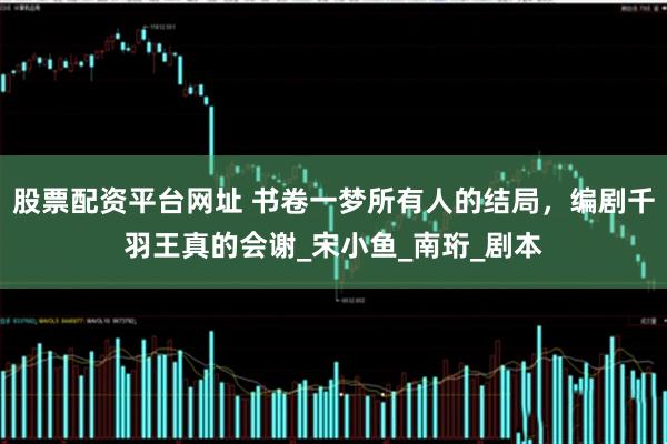股票配资平台网址 书卷一梦所有人的结局，编剧千羽王真的会谢_宋小鱼_南珩_剧本