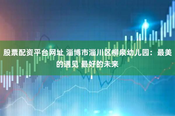股票配资平台网址 淄博市淄川区柳泉幼儿园：最美的遇见 最好的未来