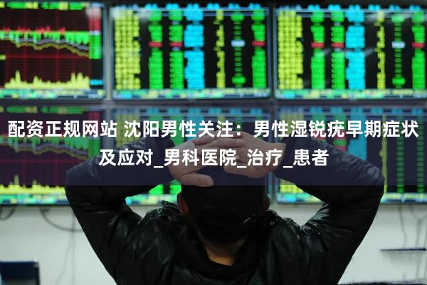 配资正规网站 沈阳男性关注：男性湿锐疣早期症状及应对_男科医院_治疗_患者