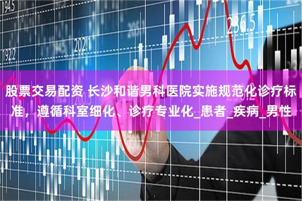 股票交易配资 长沙和谐男科医院实施规范化诊疗标准，遵循科室细化、诊疗专业化_患者_疾病_男性