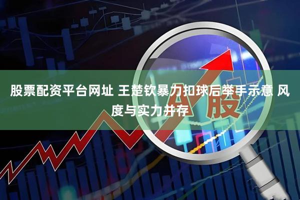 股票配资平台网址 王楚钦暴力扣球后举手示意 风度与实力并存