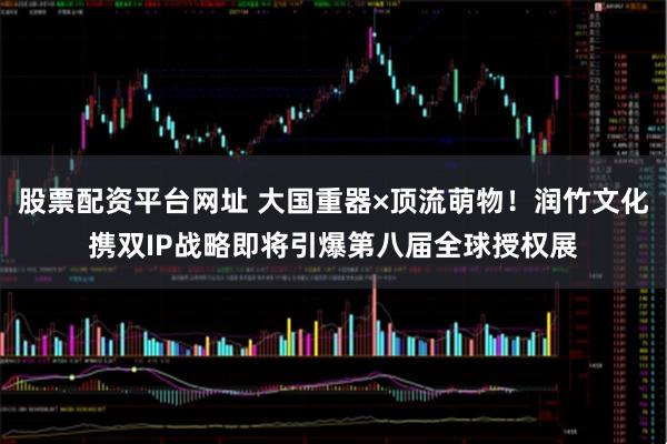 股票配资平台网址 大国重器×顶流萌物！润竹文化携双IP战略即将引爆第八届全球授权展
