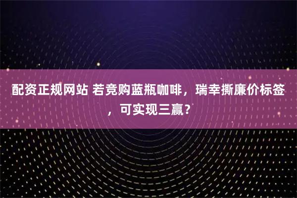 配资正规网站 若竞购蓝瓶咖啡，瑞幸撕廉价标签，可实现三赢？