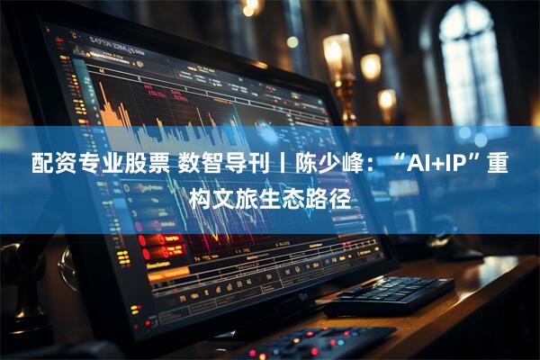 配资专业股票 数智导刊丨陈少峰：“AI+IP”重构文旅生态路径