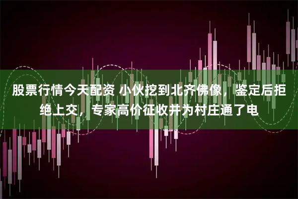 股票行情今天配资 小伙挖到北齐佛像，鉴定后拒绝上交，专家高价征收并为村庄通了电