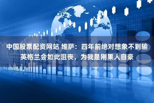 中国股票配资网站 维萨：四年前绝对想象不到输英格兰会如此沮丧，为我是刚果人自豪