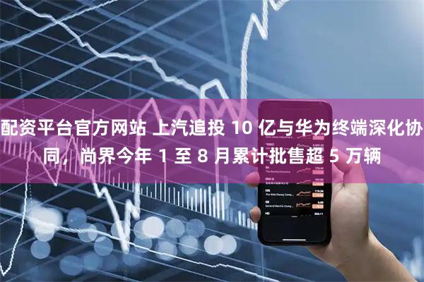 配资平台官方网站 上汽追投 10 亿与华为终端深化协同，尚界今年 1 至 8 月累计批售超 5 万辆