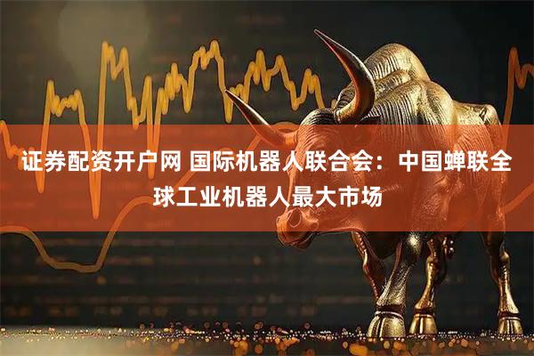 证券配资开户网 国际机器人联合会：中国蝉联全球工业机器人最大市场
